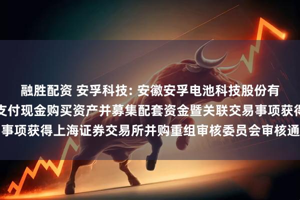 融胜配资 安孚科技: 安徽安孚电池科技股份有限公司关于发行股份及支付现金购买资产并募集配套资金暨关联交易事项获得上海证券交易所并购重组审核委员会审核通过的公告内容摘要