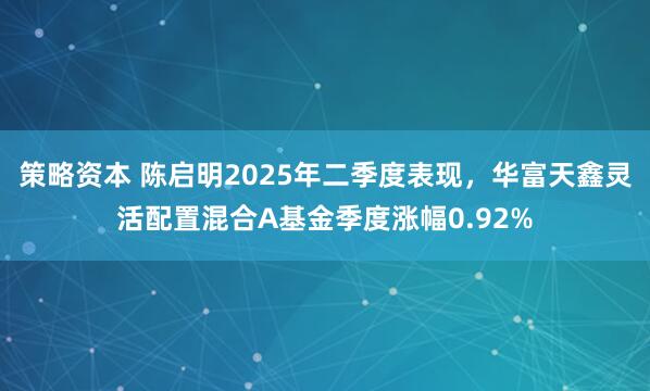 策略资本 陈启明2025年二季度表现，华富天鑫灵活配置混合A基金季度涨幅0.92%