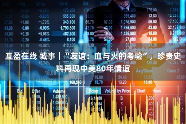 互盈在线 城事｜“友谊：血与火的考验”，珍贵史料再现中美80年情谊