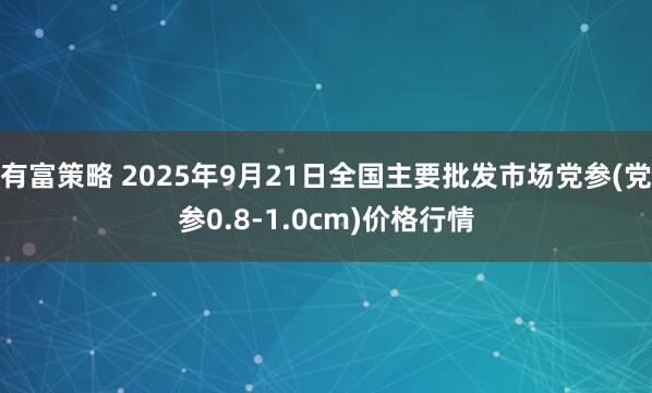 有富策略 2025年9月21日全国主要批发市场党参(党参0.8-1.0cm)价格行情