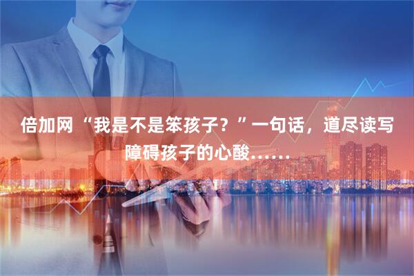 倍加网 “我是不是笨孩子？”一句话，道尽读写障碍孩子的心酸……