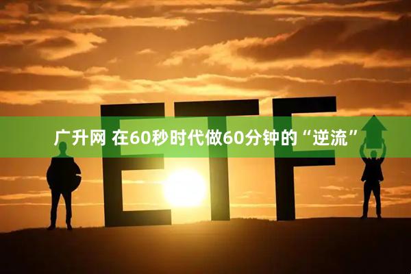 广升网 在60秒时代做60分钟的“逆流”