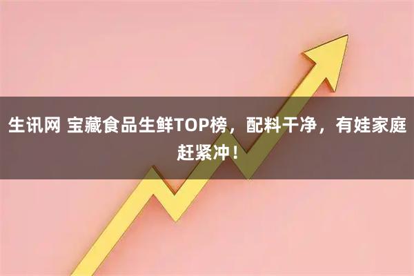 生讯网 宝藏食品生鲜TOP榜，配料干净，有娃家庭赶紧冲！
