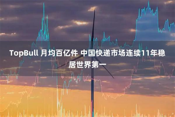 TopBull 月均百亿件 中国快递市场连续11年稳居世界第一