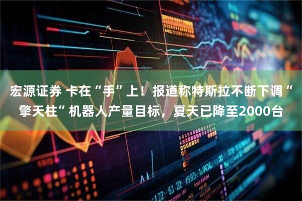 宏源证券 卡在“手”上！报道称特斯拉不断下调“擎天柱”机器人产量目标，夏天已降至2000台
