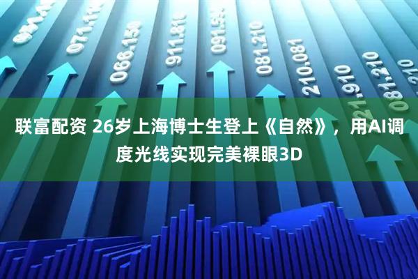 联富配资 26岁上海博士生登上《自然》，用AI调度光线实现完美裸眼3D