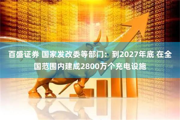 百盛证券 国家发改委等部门：到2027年底 在全国范围内建成2800万个充电设施
