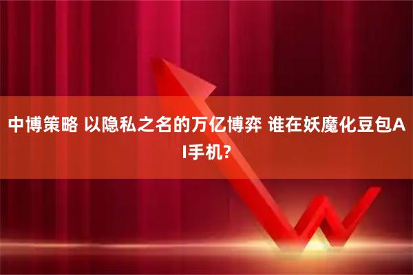 中博策略 以隐私之名的万亿博弈 谁在妖魔化豆包AI手机?