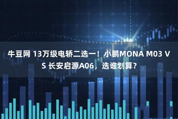 牛豆网 13万级电轿二选一！小鹏MONA M03 VS 长安启源A06，选谁划算？