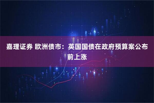 嘉理证券 欧洲债市：英国国债在政府预算案公布前上涨