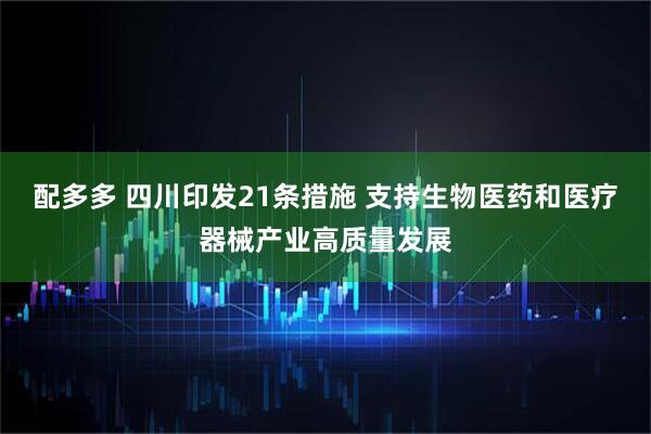 配多多 四川印发21条措施 支持生物医药和医疗器械产业高质量发展