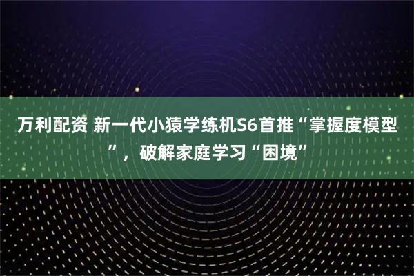万利配资 新一代小猿学练机S6首推“掌握度模型”，破解家庭学习“困境”