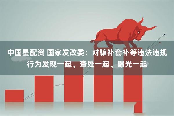 中国星配资 国家发改委：对骗补套补等违法违规行为发现一起、查处一起、曝光一起