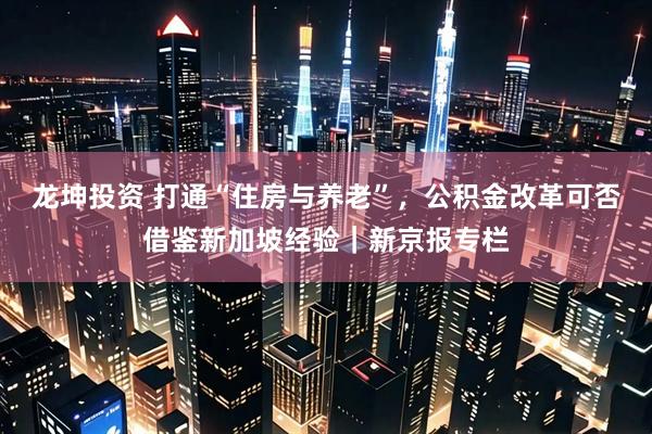 龙坤投资 打通“住房与养老”，公积金改革可否借鉴新加坡经验｜新京报专栏