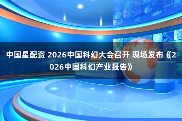 中国星配资 2026中国科幻大会召开 现场发布《2026中国科幻产业报告》