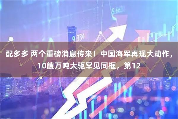 配多多 两个重磅消息传来！中国海军再现大动作，10艘万吨大驱罕见同框，第12